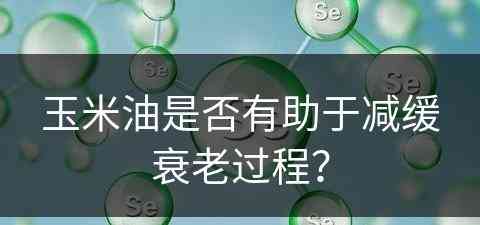 玉米油是否有助于减缓衰老过程？